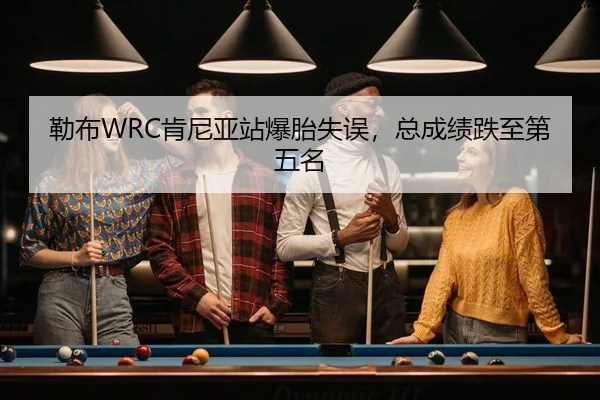 勒布WRC肯尼亚站爆胎失误，总成绩跌至第五名