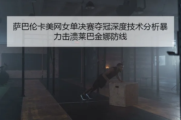 萨巴伦卡美网女单决赛夺冠深度技术分析暴力击溃莱巴金娜防线