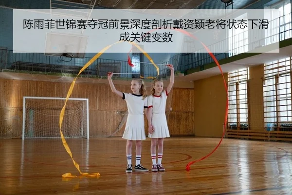 陈雨菲世锦赛夺冠前景深度剖析戴资颖老将状态下滑成关键变数