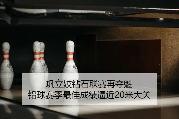 巩立姣钻石联赛再夺魁 铅球赛季最佳成绩逼近20米大关