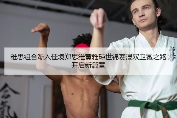 雅思组合渐入佳境郑思维黄雅琼世锦赛混双卫冕之路开启新篇章